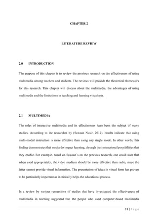 CHAPTER 2

LITERATURE REVIEW

2.0

INTRODUCTION

The purpose of this chapter is to review the previous research on the effectiveness of using
multimedia among teachers and students. The reviews will provide the theoretical framework
for this research. This chapter will discuss about the multimedia, the advantages of using
multimedia and the limitations in teaching and learning visual arts.

2.1

MULTIMEDIA

The roles of interactive multimedia and its effectiveness have been the subject of many
studies. According to the researcher by (Sawsan Nusir, 2012), results indicate that using
multi-modal instruction is more effective than using any single mode. In other words, this
finding demonstrates that media do impact learning, through the instructional possibilities that
they enable. For example, based on Sawsan’s on the previous research, one could state that
when used appropriately, the video medium should be more effective than radio, since the
latter cannot provide visual information. The presentation of ideas in visual form has proven
to be particularly important as it critically helps the educational process.

In a review by various researchers of studies that have investigated the effectiveness of
multimedia in learning suggested that the people who used computer-based multimedia
13 | P a g e

 