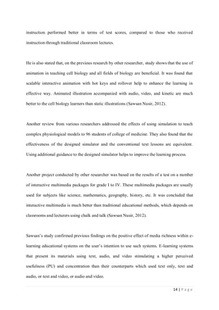 instruction performed better in terms of test scores, compared to those who received
instruction through traditional classroom lectures.

He is also stated that, on the previous research by other researcher, study shows that the use of
animation in teaching cell biology and all fields of biology are beneficial. It was found that
scalable interactive animation with hot keys and rollover help to enhance the learning in
effective way. Animated illustration accompanied with audio, video, and kinetic are much
better to the cell biology learners than static illustrations (Sawsan Nusir, 2012).

Another review from various researchers addressed the effects of using simulation to teach
complex physiological models to 96 students of college of medicine. They also found that the
effectiveness of the designed simulator and the conventional text lessons are equivalent.
Using additional guidance to the designed simulator helps to improve the learning process.

Another project conducted by other researcher was based on the results of a test on a number
of interactive multimedia packages for grade I to IV. These multimedia packages are usually
used for subjects like science, mathematics, geography, history, etc. It was concluded that
interactive multimedia is much better than traditional educational methods, which depends on
classrooms and lecturers using chalk and talk (Sawsan Nusir, 2012).

Sawsan’s study confirmed previous findings on the positive effect of media richness within elearning educational systems on the user’s intention to use such systems. E-learning systems
that present its materials using text, audio, and video stimulating a higher perceived
usefulness (PU) and concentration than their counterparts which used text only, text and
audio, or text and video, or audio and video.
14 | P a g e

 
