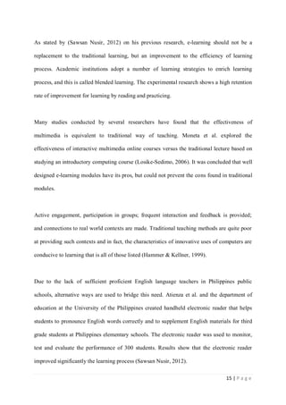 As stated by (Sawsan Nusir, 2012) on his previous research, e-learning should not be a
replacement to the traditional learning, but an improvement to the efficiency of learning
process. Academic institutions adopt a number of learning strategies to enrich learning
process, and this is called blended learning. The experimental research shows a high retention
rate of improvement for learning by reading and practicing.

Many studies conducted by several researchers have found that the effectiveness of
multimedia is equivalent to traditional way of teaching. Moneta et al. explored the
effectiveness of interactive multimedia online courses versus the traditional lecture based on
studying an introductory computing course (Losike-Sedimo, 2006). It was concluded that well
designed e-learning modules have its pros, but could not prevent the cons found in traditional
modules.

Active engagement, participation in groups; frequent interaction and feedback is provided;
and connections to real world contexts are made. Traditional teaching methods are quite poor
at providing such contexts and in fact, the characteristics of innovative uses of computers are
conducive to learning that is all of those listed (Hammer & Kellner, 1999).

Due to the lack of sufficient proficient English language teachers in Philippines public
schools, alternative ways are used to bridge this need. Atienza et al. and the department of
education at the University of the Philippines created handheld electronic reader that helps
students to pronounce English words correctly and to supplement English materials for third
grade students at Philippines elementary schools. The electronic reader was used to monitor,
test and evaluate the performance of 300 students. Results show that the electronic reader
improved significantly the learning process (Sawsan Nusir, 2012).
15 | P a g e

 