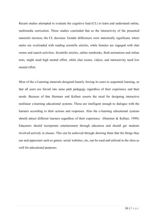 Recent studies attempted to evaluate the cognitive load (CL) to learn and understand online,
multimedia curriculum. These studies concluded that as the interactivity of the presented
materials increase, the CL decrease. Gender differences were statistically significant, where
males are overloaded with reading scientific articles, while females are engaged with chat
rooms and search activities. Scientific articles, online notebooks, flash animations and online
tests, might need high mental effort, while chat rooms, videos, and interactivity need low
mental effort.

Most of the e-Learning materials designed linearly forcing its users to sequential learning, so
that all users are forced into same path pedagogy regardless of their experience and their
needs. Because of that Hammer and Kellner asserts the need for designing interactive
nonlinear e-learning educational systems. Those are intelligent enough to dialogue with the
learners according to their actions and responses. Also the e-learning educational systems
should attract different learners regardless of their experience (Hammer & Kellner, 1999).
Educators should incorporate entertainment through education and should get students
involved actively in classes. This can be achieved through showing them that the things they
use and appreciate such as games, social websites, etc, can be used and utilized in the class as
well for educational purposes.

16 | P a g e

 