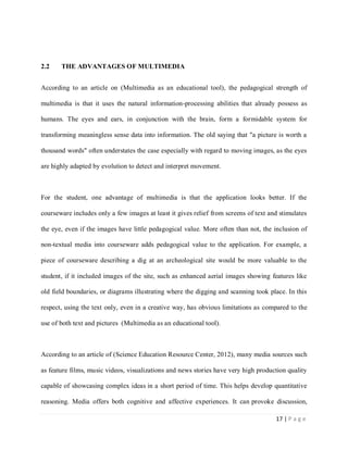 2.2

THE ADVANTAGES OF MULTIMEDIA

According to an article on (Multimedia as an educational tool), the pedagogical strength of
multimedia is that it uses the natural information-processing abilities that already possess as
humans. The eyes and ears, in conjunction with the brain, form a formidable system for
transforming meaningless sense data into information. The old saying that "a picture is worth a
thousand words" often understates the case especially with regard to moving images, as the eyes
are highly adapted by evolution to detect and interpret movement.

For the student, one advantage of multimedia is that the application looks better. If the
courseware includes only a few images at least it gives relief from screens of text and stimulates
the eye, even if the images have little pedagogical value. More often than not, the inclusion of
non-textual media into courseware adds pedagogical value to the application. For example, a
piece of courseware describing a dig at an archeological site would be more valuable to the
student, if it included images of the site, such as enhanced aerial images showing features like
old field boundaries, or diagrams illustrating where the digging and scanning took place. In this
respect, using the text only, even in a creative way, has obvious limitations as compared to the
use of both text and pictures (Multimedia as an educational tool).

According to an article of (Science Education Resource Center, 2012), many media sources such
as feature films, music videos, visualizations and news stories have very high production quality
capable of showcasing complex ideas in a short period of time. This helps develop quantitative
reasoning. Media offers both cognitive and affective experiences. It can provoke discussion,
17 | P a g e

 