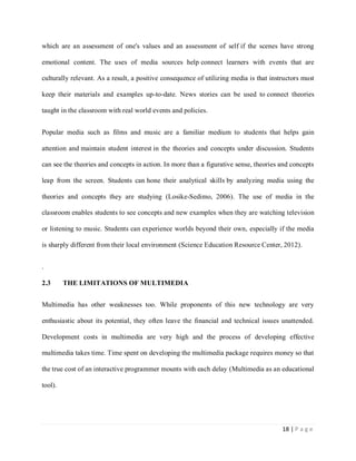 which are an assessment of one's values and an assessment of self if the scenes have strong
emotional content. The uses of media sources help connect learners with events that are
culturally relevant. As a result, a positive consequence of utilizing media is that instructors must
keep their materials and examples up-to-date. News stories can be used to connect theories
taught in the classroom with real world events and policies.
Popular media such as films and music are a familiar medium to students that helps gain
attention and maintain student interest in the theories and concepts under discussion. Students
can see the theories and concepts in action. In more than a figurative sense, theories and concepts
leap from the screen. Students can hone their analytical skills by analyzing media using the
theories and concepts they are studying (Losike-Sedimo, 2006). The use of media in the
classroom enables students to see concepts and new examples when they are watching television
or listening to music. Students can experience worlds beyond their own, especially if the media
is sharply different from their local environment (Science Education Resource Center, 2012).
.
2.3

THE LIMITATIONS OF MULTIMEDIA

Multimedia has other weaknesses too. While proponents of this new technology are very
enthusiastic about its potential, they often leave the financial and technical issues unattended.
Development costs in multimedia are very high and the process of developing effective
multimedia takes time. Time spent on developing the multimedia package requires money so that
the true cost of an interactive programmer mounts with each delay (Multimedia as an educational
tool).

18 | P a g e

 