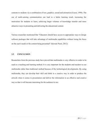 contents to students via a combination of text, graphics, sound and animation (Cason, 1998). The
use of multi-sensing communication can lead to a better learning result, increasing the
motivation for students to learn, achieving larger volumes of knowledge transfer and more
attractive ways in presenting and delivering the educational content.

Various researcher mentioned that “Educators should have access to appropriate ways to design
software packages that will take advantage of multimedia capabilities without losing the focus
on the user's needs or the content being presented” (Sawsan Nusir, 2012).

2.5

CONCLUSION

Researchers from the previous study have proved that multimedia is very effective in order to be
used as a teaching and learning method. It is very important for the students and teachers to use
multimedia rather than traditional method because of the technological developments. By using
multimedia, they can develop their skill and think in a creative way in order to produce the
artwork when it comes to presentation and deliver the information in an effective and creative
way so that it will become interesting for the audience to see.

20 | P a g e

 