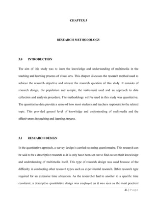 CHAPTER 3

RESEARCH METHODOLOGY

3.0

INTRODUCTION

The aim of this study was to learn the knowledge and understanding of multimedia in the
teaching and learning process of visual arts. This chapter discusses the research method used to
achieve the research objective and answer the research question of this study. It consists of
research design, the population and sample, the instrument used and an approach to data
collection and analysis procedure. The methodology will be used in this study was quantitative.
The quantitative data provide a sense of how most students and teachers responded to the related
topic. This provided general level of knowledge and understanding of multimedia and the
effectiveness in teaching and learning process.

3.1

RESEARCH DESIGN

In the quantitative approach, a survey design is carried out using questionnaire. This research can
be said to be a descriptive research as it is only have been set out to find out on their knowledge
and understanding of multimedia itself. This type of research design was used because of the
difficulty in conducting other research types such as experimental research. Other research type
required for an extensive time allocation. As the researcher had to another to a specific time
constraint, a descriptive quantitative design was employed as it was seen as the most practical
21 | P a g e

 