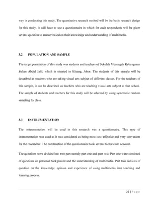 way in conducting this study. The quantitative research method will be the basic research design
for this study. It will have to use a questionnaire in which for each respondents will be given
several question to answer based on their knowledge and understanding of multimedia.

3.2

POPULATION AND SAMPLE

The target population of this study was students and teachers of Sekolah Menengah Kebangsaan
Sultan Abdul Jalil, which is situated in Kluang, Johor. The students of this sample will be
described as students who are taking visual arts subject of different classes. For the teachers of
this sample, it can be described as teachers who are teaching visual arts subject at that school.
The sample of students and teachers for this study will be selected by using systematic random
sampling by class.

3.3

INSTRUMENTATION

The instrumentation will be used in this research was a questionnaire. This type of
instrumentation was used as it was considered as being most cost-effective and very convenient
for the researcher. The construction of the questionnaire took several factors into account.
The questions were divided into two part namely part one and part two. Part one were consisted
of questions on personal background and the understanding of multimedia. Part two consists of
question on the knowledge, opinion and experience of using multimedia into teaching and
learning process.

22 | P a g e

 