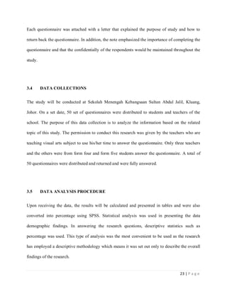 Each questionnaire was attached with a letter that explained the purpose of study and how to
return back the questionnaire. In addition, the note emphasized the importance of completing the
questionnaire and that the confidentially of the respondents would be maintained throughout the
study.

3.4

DATA COLLECTIONS

The study will be conducted at Sekolah Menengah Kebangsaan Sultan Abdul Jalil, Kluang,
Johor. On a set date, 50 set of questionnaires were distributed to students and teachers of the
school. The purpose of this data collection is to analyze the information based on the related
topic of this study. The permission to conduct this research was given by the teachers who are
teaching visual arts subject to use his/her time to answer the questionnaire. Only three teachers
and the others were from form four and form five students answer the questionnaire. A total of
50 questionnaires were distributed and returned and were fully answered.

3.5

DATA ANALYSIS PROCEDURE

Upon receiving the data, the results will be calculated and presented in tables and were also
converted into percentage using SPSS. Statistical analysis was used in presenting the data
demographic findings. In answering the research questions, descriptive statistics such as
percentage was used. This type of analysis was the most convenient to be used as the research
has employed a descriptive methodology which means it was set out only to describe the overall
findings of the research.

23 | P a g e

 