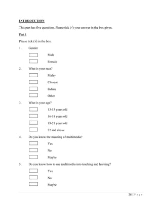 INTRODUCTION
This part has five questions. Please tick (√) your answer in the box given.
Part 1
Please tick (√) in the box.
1.

Gender
Male
Female

2.

What is your race?
Malay
Chinese
Indian
Other

3.

What is your age?
13-15 years old
16-18 years old
19-21 years old
22 and above

4.

Do you know the meaning of multimedia?
Yes
No
Maybe

5.

Do you know how to use multimedia into teaching and learning?
Yes
No
Maybe
26 | P a g e

 