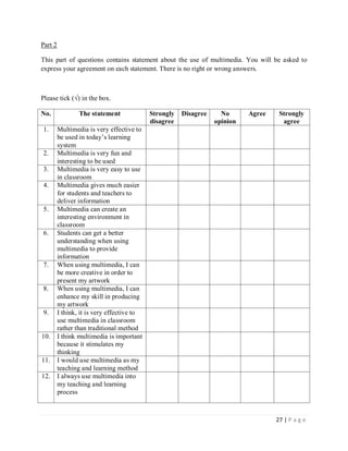 Part 2
This part of questions contains statement about the use of multimedia. You will be asked to
express your agreement on each statement. There is no right or wrong answers.

Please tick (√) in the box.
No.

The statement

1.

Multimedia is very effective to
be used in today’s learning
system
Multimedia is very fun and
interesting to be used
Multimedia is very easy to use
in classroom
Multimedia gives much easier
for students and teachers to
deliver information
Multimedia can create an
interesting environment in
classroom
Students can get a better
understanding when using
multimedia to provide
information
When using multimedia, I can
be more creative in order to
present my artwork
When using multimedia, I can
enhance my skill in producing
my artwork
I think, it is very effective to
use multimedia in classroom
rather than traditional method
I think multimedia is important
because it stimulates my
thinking
I would use multimedia as my
teaching and learning method
I always use multimedia into
my teaching and learning
process

2.
3.
4.

5.

6.

7.

8.

9.

10.

11.
12.

Strongly
disagree

Disagree

No
opinion

Agree

Strongly
agree

27 | P a g e

 
