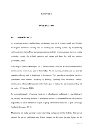 CHAPTER 1

INTRODUCTION

1.0

INTRODUCTION

As technology advances and hardware and software improve, it becomes much more feasible
to integrate multimedia directly into the teaching and learning system. By incorporating
multimedia into the teaching, teachers can capture students’ attention, engage learners, inspire
creativity, explain the difficult concepts and theory and have fun with the students
(Schroeder, 2010).
According to (Mabalot-Bomogao, 2012) for the students, they can be involved in the use of
multimedia to contrast and convey knowledge. As for example, students can use concept
mapping software such as inspiration to brainstorm. They can also create digital movie to
demonstrate their artwork. According to Literacy, Learning from Multimedia Sources,
multimedia is often used to decorate text with the goal of making the text more interesting for
the readers (Colomina, 2010).
To improve the quality of learning visual arts in schools, using multimedia is very effective in
the teaching and learning situation. It benefits the students to understand as much information
as possible, to retain information longer, to grasp information easily and to gain knowledge
(Mabalot-Bomogao, 2012).
Multimedia can make learning become interesting and active for the students. The teacher
through the use of multimedia can design elements in delivering the oral lecture to the
1|Page

 