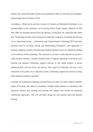 students. By using multimedia, teachers can conceptualize ideas for slides that are arranged in
logical progression (Colomina, 2010).
According to (Kian) on his previous research on Teachers as Multimedia Developers, in an
opening address at the conference on E-Learning held in Kuala Lumpur, Malaysia on 25th
May 2000, the Secretary-General from the Ministry of Education, Dr. Johari Bin Mat stated
that, "Technology has been and is becoming an important component of teaching and learning
in our educational system.......Information and Communication Technology (ICT) provides
powerful tools for accessing, storing, and disseminating information.....Our approaches to
teaching, preparing contents and delivering learning materials need to be adjusted according
to the existence of this technology. The classroom is no more a static physical set-up, but a
rather dynamic existence...Teachers should be able to integrate technology in their process of
teaching and learning...Technology supports learning. It will enable teachers to pursue
traditional goals with new fervor and success. This impact of technology will give a new
dimension to the quality of our education system...Technology supports the learners to bring
about significant change in learning”.
Currently, the multimedia technology can help teachers in order to be able to address different
modes of teaching. The ability to incorporate multiple media elements in conjunction with
interactive features into teaching and learning will enhance and modify the traditional
instructional approaches. This will inevitably change the way teachers teach and students
learning.

2|Page

 
