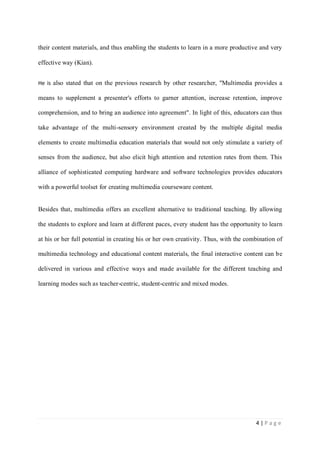 their content materials, and thus enabling the students to learn in a more productive and very
effective way (Kian).
He is also stated that on the previous research by other researcher, "Multimedia provides a

means to supplement a presenter's efforts to garner attention, increase retention, improve
comprehension, and to bring an audience into agreement". In light of this, educators can thus
take advantage of the multi-sensory environment created by the multiple digital media
elements to create multimedia education materials that would not only stimulate a variety of
senses from the audience, but also elicit high attention and retention rates from them. This
alliance of sophisticated computing hardware and software technologies provides educators
with a powerful toolset for creating multimedia courseware content.

Besides that, multimedia offers an excellent alternative to traditional teaching. By allowing
the students to explore and learn at different paces, every student has the opportunity to learn
at his or her full potential in creating his or her own creativity. Thus, with the combination of
multimedia technology and educational content materials, the final interactive content can be
delivered in various and effective ways and made available for the different teaching and
learning modes such as teacher-centric, student-centric and mixed modes.

4|Page

 