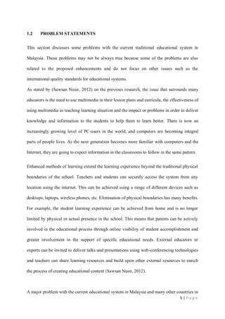 1.2

PROBLEM STATEMENTS

This section discusses some problems with the current traditional educational system in
Malaysia. Those problems may not be always true because some of the problems are also
related to the proposed enhancements and do not focus on other issues such as the
international quality standards for educational systems.
As stated by (Sawsan Nusir, 2012) on the previous research, the issue that surrounds many
educators is the need to use multimedia in their lesson plans and curricula, the effectiveness of
using multimedia in teaching learning situation and the impact or problems in order to deliver
knowledge and information to the students to help them to learn better. There is now an
increasingly growing level of PC-users in the world, and computers are becoming integral
parts of people lives. As the next generation becomes more familiar with computers and the
Internet, they are going to expect information in the classrooms to follow in the same pattern.
Enhanced methods of learning extend the learning experience beyond the traditional physical
boundaries of the school. Teachers and students can securely access the system from any
location using the internet. This can be achieved using a range of different devices such as
desktops, laptops, wireless phones, etc. Elimination of physical boundaries has many benefits.
For example, the student learning experience can be achieved from home and is no longer
limited by physical or actual presence in the school. This means that parents can be actively
involved in the educational process through online visibility of student accomplishment and
greater involvement in the support of specific educational needs. External educators or
experts can be invited to deliver talks and presentations using web-conferencing technologies
and teachers can share learning resources and build upon other external resources to enrich
the process of creating educational content (Sawsan Nusir, 2012).

A major problem with the current educational system in Malaysia and many other countries in
5|Page

 