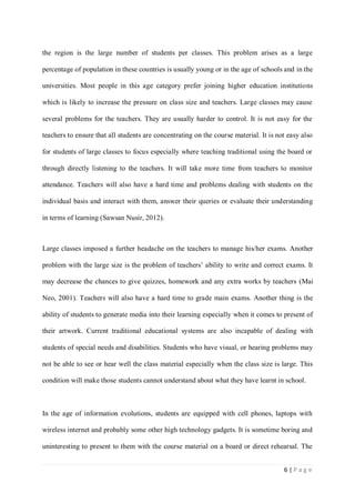 the region is the large number of students per classes. This problem arises as a large
percentage of population in these countries is usually young or in the age of schools and in the
universities. Most people in this age category prefer joining higher education institutions
which is likely to increase the pressure on class size and teachers. Large classes may cause
several problems for the teachers. They are usually harder to control. It is not easy for the
teachers to ensure that all students are concentrating on the course material. It is not easy also
for students of large classes to focus especially where teaching traditional using the board or
through directly listening to the teachers. It will take more time from teachers to monitor
attendance. Teachers will also have a hard time and problems dealing with students on the
individual basis and interact with them, answer their queries or evaluate their understanding
in terms of learning (Sawsan Nusir, 2012).

Large classes imposed a further headache on the teachers to manage his/her exams. Another
problem with the large size is the problem of teachers’ ability to write and correct exams. It
may decrease the chances to give quizzes, homework and any extra works by teachers (Mai
Neo, 2001). Teachers will also have a hard time to grade main exams. Another thing is the
ability of students to generate media into their learning especially when it comes to present of
their artwork. Current traditional educational systems are also incapable of dealing with
students of special needs and disabilities. Students who have visual, or hearing problems may
not be able to see or hear well the class material especially when the class size is large. This
condition will make those students cannot understand about what they have learnt in school.

In the age of information evolutions, students are equipped with cell phones, laptops with
wireless internet and probably some other high technology gadgets. It is sometime boring and
uninteresting to present to them with the course material on a board or direct rehearsal. The
6|Page

 