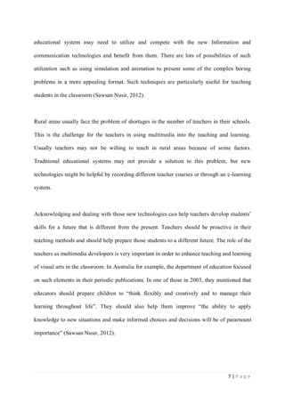 educational system may need to utilize and compete with the new Information and
communication technologies and benefit from them. There are lots of possibilities of such
utilization such as using simulation and animation to present some of the complex boring
problems in a more appealing format. Such techniques are particularly useful for teaching
students in the classroom (Sawsan Nusir, 2012).

Rural areas usually face the problem of shortages in the number of teachers in their schools.
This is the challenge for the teachers in using multimedia into the teaching and learning.
Usually teachers may not be willing to teach in rural areas because of some factors.
Traditional educational systems may not provide a solution to this problem, but new
technologies might be helpful by recording different teacher courses or through an e-learning
system.

Acknowledging and dealing with those new technologies can help teachers develop students’
skills for a future that is different from the present. Teachers should be proactive in their
teaching methods and should help prepare those students to a different future. The role of the
teachers as multimedia developers is very important in order to enhance teaching and learning
of visual arts in the classroom. In Australia for example, the department of education focused
on such elements in their periodic publications. In one of those in 2003, they mentioned that
educators should prepare children to “think flexibly and creatively and to manage their
learning throughout life”. They should also help them improve “the ability to apply
knowledge to new situations and make informed choices and decisions will be of paramount
importance” (Sawsan Nusir, 2012).

7|Page

 