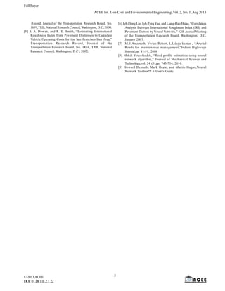 Full Paper
ACEE Int. J. on Civil and Environmental Engineering, Vol. 2, No. 1, Aug 2013
Record, Journal of the Transportation Research Board, No.
1699,TRB, National Research Council, Washington, D.C, 2000.
[5] S. A. Dewan, and R. E. Smith, “Estimating International
Roughness Index from Pavement Distresses to Calculate
Vehicle Operating Costs for the San Francisco Bay Area,”
Transportation Research Record, Journal of the
Transportation Research Board, No. 1816, TRB, National
Research Council, Washington, D.C , 2002.

© 2013 ACEE
DOI: 01.IJCEE.2.1.22

[6] Jyh-Dong Lin, Jyh-Tyng Yau, and Liang-Hao Hsiao, “Correlation
Analysis Between International Roughness Index (IRI) and
Pavement Distress by Neural Network,” 82th Annual Meeting
of the Transportation Research Board, Washington, D.C,
January 2003.
[7] M.S Amarnath, Vivian Robert, L.Udaya kumar , “Arterial
Roads for maintenance management,”Indian Highways
Journal,pp. 41-51, 2008
[8] Mahdi Yousefzadeh, “Road profile estimation using neural
network algorithm,” Journal of Mechanical Science and
Technology,vol. 24 (3),pp. 743-754, 2010.
[9] Howard Demuth, Mark Beale, and Martin Hagan,Neural
Network Toolbox™ 6 User’s Guide.

5

 