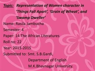 Topic: Representation of Women character in
‘Things Fall Apart’, ‘Grain of Wheat’, and
‘Swamp Dweller’
Name: Rasila Jambucha
Semester: 4
Paper: 14 The African Literatures
Roll no: 22
Year: 2013-2015
Submitted to: Smt. S.B.Gardi,
Department of English
M.K.Bhavnagar University.
 