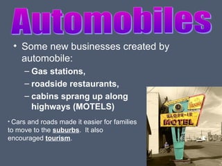• Some new businesses created by
automobile:
– Gas stations,
– roadside restaurants,
– cabins sprang up along
highways (MOTELS)
• Cars

and roads made it easier for families
to move to the suburbs. It also
encouraged tourism.

 