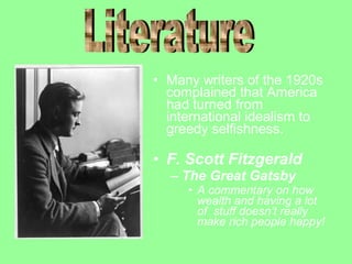 • Many writers of the 1920s
complained that America
had turned from
international idealism to
greedy selfishness.

• F. Scott Fitzgerald
– The Great Gatsby
• A commentary on how
wealth and having a lot
of stuff doesn’t really
make rich people happy!

 