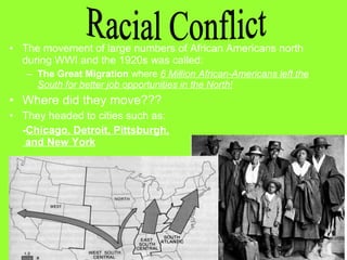 • The movement of large numbers of African Americans north
during WWI and the 1920s was called:
– The Great Migration where 6 Million African-Americans left the
South for better job opportunities in the North!

• Where did they move???
• They headed to cities such as:
-Chicago, Detroit, Pittsburgh,
and New York

 