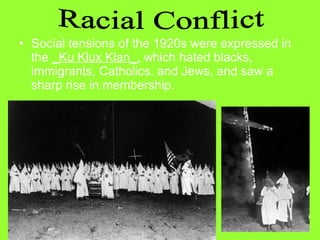 • Social tensions of the 1920s were expressed in
the _Ku Klux Klan_, which hated blacks,
immigrants, Catholics, and Jews, and saw a
sharp rise in membership.

 
