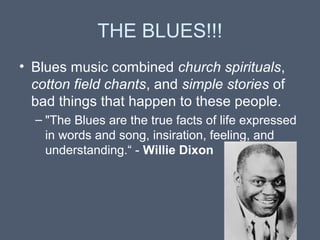 THE BLUES!!!
• Blues music combined church spirituals,
cotton field chants, and simple stories of
bad things that happen to these people.
– "The Blues are the true facts of life expressed
in words and song, insiration, feeling, and
understanding.“ - Willie Dixon

 