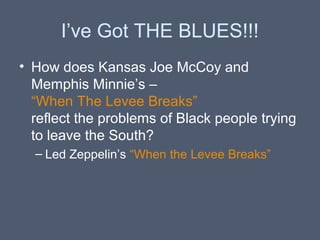 I’ve Got THE BLUES!!!
• How does Kansas Joe McCoy and
Memphis Minnie’s –
“When The Levee Breaks”
reflect the problems of Black people trying
to leave the South?
– Led Zeppelin’s “When the Levee Breaks”

 