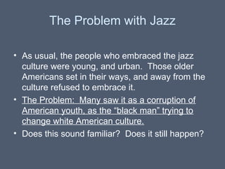 The Problem with Jazz
• As usual, the people who embraced the jazz
culture were young, and urban. Those older
Americans set in their ways, and away from the
culture refused to embrace it.
• The Problem: Many saw it as a corruption of
American youth, as the “black man” trying to
change white American culture.
• Does this sound familiar? Does it still happen?

 