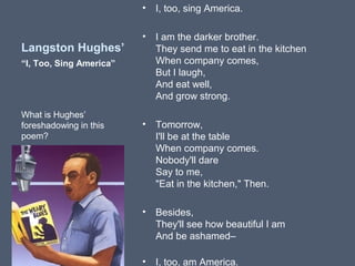 •

Langston Hughes’

I, too, sing America.

•

I am the darker brother.
They send me to eat in the kitchen
When company comes,
But I laugh,
And eat well,
And grow strong.

•

Tomorrow,
I'll be at the table
When company comes.
Nobody'll dare
Say to me,
"Eat in the kitchen," Then.

•

Besides,
They'll see how beautiful I am
And be ashamed–

•

I, too, am America.

“I, Too, Sing America”

What is Hughes’
foreshadowing in this
poem?

 