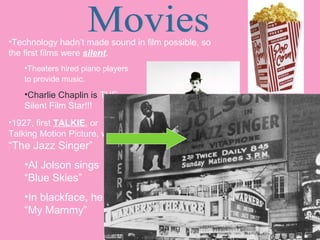 •Technology hadn’t made sound in film possible, so
the first films were silent.
•Theaters hired piano players
to provide music.

•Charlie Chaplin is THE
Silent Film Star!!!
•1927, first TALKIE, or
Talking Motion Picture, was

“The Jazz Singer”
•Al Jolson sings
“Blue Skies”
•In blackface, he sings
“My Mammy”

Charlie Chaplin

 