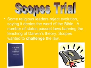 • Some religious leaders reject evolution,
saying it denies the word of the Bible. A
number of states passed laws banning the
teaching of Darwin’s theory. Scopes
wanted to challenge the law.

 