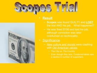 • Result
– Scopes was found GUILTY and LOST
the trial AND his job. What happened?
– He was fined $100 and lost his job,
although conviction was later
overturned on technicality.

• Significance
– New culture and morals were clashing
with Old American values.
• The City vs. The Country
• Even though they won, Fundamentalists saw
a decline in number of supporters.

 
