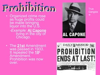 • Organized crime rose
as huge profits could
be made bringing
liquor into the U.S.
-Example: Al Capone
living in the city of
Chicago.
• The 21st Amendment
was passed in 1933.
It repealed the 18th
Amendment.
Prohibition was now
over.

True
Gangsta


 
