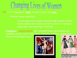 •19th Amendment passed in 1920, women could now vote.
•Women were restricted:
-Universities and medical schools still barred women.
Some states didn’t allow women to serve on juries or
keep their own earnings if married.
Flappers – young women who shocked older generations by
breaking social norms with dress, dancing, smoking cigarettes,
and drinking illegal liquor.

 