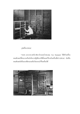รู ปเครื่ อง ENIAC
* (พ.ศ. 2492) ดร.จอห์น ฟอน นิ วแมนน์ (Dr.John Von Neumann) ได้สร้างเครื่ อง
คอมพิวเตอร์ ที่สามารถเก็บคาสั่งการปฏิ บติงานได้ท้ งหมดไว้ภายในเครื่ องชื่ อว่า EDVAC นับเป็ น
ั
ั
คอมพิวเตอร์ เครื่ องแรกที่สามารถเก็บโปรแกรมไว้ในเครื่ องได้

 
