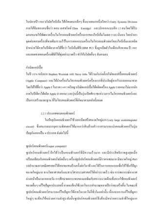 ในปลายปี 1980 บริ ษทไอบีเอ็ม ได้เกิดแผนกเล็กๆ ขึ้นมาแผนกหนึ่ งเรี ยกว่า Entry Systems Division
ั
ภายใต้ทีม ของคนชื่ อว่า ดอน เอสทริ ดจ์ (Don Estridge) และนักออกแบบอี ก 12 คนโดยได้รับ
มอบหมายให้พฒนาเครื่ องไมโครคอมพิวเตอร์ เครื่ องแรกของไอบีเอ็มโมเดล 5100 นันเอง โดยนาเอา
ั
่
จุดเด่นของเครื่ องที่ขายดี มารวมไว้ในการออกแบบเครื่ องไมโครคอมพิวเตอร์ ของไอบีเอ็มและผลิ ต
จาหน่ายได้ภายในปี เดียวภายใต้ชื่อว่า ไอบีเอ็มพีชี (IBM PC) ซึ่ งถูกเปิ ดตัวในเดือนสิ งหาคม ปี 1981
่
และยอดขายของเครื่ องพีชีก็ได้พุงอย่างรวดเร็ ว ทาให้บริ ษทอื่นๆ จับตามอง
ั
กาเนิดแอปเปิ้ ล
ในปี 1976 หลังจาก Stephen Wozniak และ Steve Jobs ได้ร่วมกันก่อตั้งบริ ษทแอปเปิ้ ลคอมพิวเตอร์
ั
(Apple Computer) และได้นาเครื่ องไมโครคอมพิวเตอร์ เครื่ องแรกที่ประดิษฐ์จากโรงรถออกมาขาย
โดยได้ใช้ชื่อว่า Apple I ในราคา 695 เหรี ยญ บริ ษทแอปเปิ้ ลได้ผลิตเครื่ อง Apple I ออกมาไม่มากนัก
ั
ภายในปี เดียวได้ผลิต Apple II ออกมา และรุ่ นนี้เป็ นรุ่ นเปิ ดศักราชแห่ งวงการไมโครคอมพิวเตอร์ และ
เป็ นการสร้างมาตรฐาน ที่ไมโครคอมพิวเตอร์ ที่เกิดมาตามหลังทั้งหมด
2.2.3 ประเภทของคอมพิวเตอร์
ในปั จจุบนคอมพิวเตอร์ ใช้วงจรเบ็ดเสร็ จขนาดใหญ่มาก (very large scaleintegrater
ั
circuit) ซึ่ งสมารถบรรจุ ทรานซิ สเตอร์ ได้มากกว่าสิ บล้านตัว เราสามารถแบ่งคอมพิวเตอร์ ในรุ่ น
ปั จจุบนออกเป็ น 4 ประเภท ดังต่อไปนี้
ั
ซูเปอร์คอมพิวเตอร์(super computer)
ซู เ ปอร์ ค อมพิ ว เตอร์ ถื อ ได้ว่า เป็ นคอมพิ ว เตอร์ ที่ มี ค วามเร็ ว มาก และมี ป ระสิ ท ธิ ภาพสู ง สุ ด เมื่ อ
เปรี ยบเทียบกับคอมพิวเตอร์ ชนิ ดอื่นๆ เครื่ องซู ปเปอร์ คอมพิวเตอร์ มีราคาแพงมาก มีขนาดใหญ่ สมา
รถคานวณทางคณิ ตศาสตร์ ได้หลายแสนล้านครั้งต่อวินาที และได้รับการออกแบบเพื่อให้ใช้แก้ปัญา
ขนาดใหญ่มาก ทางวิทยาศาสตร์ และทางวิศวกรรมศาสตร์ ได้อย่างรวดเร็ ว เช่ น การพยากรณ์อากาศ
ล่วงหน้าเป็ นเวลาหลายวัน การศึกษาผลกระทบของมลพิษกับสภาวะแวดล้อมซึ่ งหากใช้คอมพิวเตอร์
ขนาดอื่นๆ แก้ไขปั ญหาประเภทนี้ อาจจะต้องใช้เวลาในการคานวณหลายปี กว่าจะเสร็ จสิ้ น ในขณะที่
ซู เปอร์ คอมพิวเตอร์ สามารถแก้ไขปั ญหาได้ภายในเวลาไม่กี่ชวโมงเท่านั้น เนื่ องจากการแก้ไขปั ญหา
ั่
ใหญ่ ๆ จะต้องใช้ห น่ วยความจาสู ง ดัง นั้นซู เปอร์ ค อมพิ ว เตอร์ จึง ต้องมี หน่ ว ยความจาที่ ใ หญ่ ม าก

 