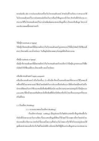 ทางบัน เทิ ง เช่ น การเล่ น เกมส์ บ นเครื่ องไมโครคอมพิ ว เตอร์ ส าหรั บ ที่ โรงเรี ย น เราสามารถใช้
ไมโครคอมพิวเตอร์ ในการช่ วยสอนนักเรี ยนในการค้นคว้าข้อมูลจากทัวโลก สาหรับที่สานักงาน เรา
่
สามารถใช้ไมโครคอมพิวเตอร์ ในการช่วยพิมพ์จดหมายและข้อมูลอื่นๆ เก็บและค้นข้อมูล วิเคราะห์
และทานายยอดซื้ อขายล่วงหน้า

โน๊ตบุค (notebook or laptop)
๊
โน๊ตบุค คือคอมพิวเตอร์ ที่มีขนาดเล็กกว่าไมโครคอมพิวเตอร์ ถูกออกแบบไว้เพื่อนาติดตัวไปใช้ตามที่
๊
ต่างๆ มีขนาดเล็ก และน้ าหนักเบา ในปั จจุบนมีขนาดพอๆกับสมุดที่ทาด้วยกระดาษ
ั
เน็ตบุค (netbook or laptop)
๊
เน็ตบุค คือ คอมพิวเตอร์ ที่มีขนาดเล็กกว่าไมโครคอมพิวเตอร์ และเล็กกว่าโน๊ตบุ๊ค ถูกออกแบบไว้เพื่อ
๊
นาติดตัวไปใช้ตามที่ต่างๆ มีขนาดเล็ก และน้ าหนักเบา
แท็บเล็ต คอมพิวเตอร์ (taplet computer)
แท็บ เล็ ต คอมพิ วเตอร์ หรื อเรี ยกสั้ นๆ ว่า แท็บ เล็ ต คื อเครื่ องคอมพิ วเตอร์ ที่ ส ามารถใช้ใ นขณะที่
เคลื่อนที่ได้ ขนาดกลางและใช้หน้าจอสัมผัสในการทางานเป็ นอันดับแรก มีคียบอร์ ดเสมือนจริ งหรื อ
์
ปากกาดิจิตอลในการใช้งานแทนที่แป้ นพิมพ์คียบอร์ ด และมีความหมายครอบคลุมถึงโน๊ตบุ๊คแบบ
์
่
converible ที่มีหน้าจอแบบสัมผัสและมีแป้ นพิมพ์คียบอร์ ดติดมาด้วยไม่วาจะเป็ นแบบหมุนหรื อแบบ
์
สไลด์ก็ตาม
2.3 เว็บบล็อก (Webblog)
2.3.1 ความหมายของเว็บบล็อก (Webblog)
เว็บบล็อก (อังกฤษ : webblog) เป็ นรู ปแบบเว็บไซด์ประเภทหนึ่ ง ซึ่ งถูกเขียนขึ้นใน
ลาดับที่ เรี ยงตามเวลาในการเขี ยน ซึ่ งจะแสดงข้อมูลที่ เขี ยนไว้ล่าสุ ดไว้แรกสุ ด บล็อกโดยปกติ จะ
่
ประกอบด้วย ข้อความ ภาพ ลิงก์ ซึ่ งบางครั้งจะรวมสื่ อต่างๆไม่วาเพลง หรื อวิดีโอในหลายรู ปแบบได้
จุดที่แตกต่างของบล็กกับเว็บไซด์โดยปกติคือ บล็อกจะเปิ ดให้ผเู ้ ข้ามาอ่านข้อมูลสามารถแสดงความ

 