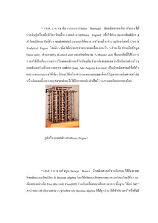 * (พ.ศ. 2365) ชาร์ ล แบบเบจ (Charles Babbage) นักคณิ ตศาสตร์ ชาวอังกฤษได้
ประดิ ษฐ์เครื่ องมื อที่ เรี ยกว่าเครื่ องหาผลต่าง (Diffrence Engine) เพื่อใช้คานวณและพิมพ์ค่าทาง
ตรี โกณมิติและฟั งก์ชนทางคณิ ตศาสตร์ แบบเบจได้พยายามสร้ างเครื่ องคานวณอีกชนิ ดหนึ่ งเรี ยกว่า
ั่
Analytical Engine โดยมีแนวคิดให้แบ่งการทางานของเครื่ องออกเป็ น 3 ส่ วน คือ ส่ วนเก็บข้อมูล
(Store unit) , ส่ วนควบคุม (Control unit) และส่ วนคานวณ (Arithmetic unit) ซึ่ งแนวคิดนี้ ได้รับการ
นามาใช้เป็ นต้นแบบของเครื่ องคอมพิ วเตอร์ ใ นปั จจุ บ น จึ งยกย่องแบบเบจว่าเป็ นบิ ดาแห่ ง เครื่ อง
ั
คอมพิวเตอร์ เลดี้ เอดา ออคุสตาเลฟเลค (Lady Ada Augusta Lovelace) เป็ นนักคณิ ตศาสตร์ ที่เข้าใจ
ผลงานของแบบเบจได้เขียนวิธีการใช้เครื่ องคานวณของแบบเบจเพื่อแก้ปัญหาทางคณิ ตศาสตร์ เล่ ม
หนึ่ง ต่อมาเลดี้ เอดา ออคุสตาเลฟเลค จึงได้รับการยกย่องว่าเป็ นโปรแกรมเมอร์ คนแรกของโลก

รู ปเครื่ องหาผลต่าง (Diffrence Engine)

* (พ.ศ. 2393) ยอร์ จบูล (George Boole) นักคณิ ตศาสตร์ ชาวอังกฤษ ได้คิดระบบ
พีชคณิ ตระบบใหม่เรี ยกว่า Boolean Algebra โดยใช้อธิ บายหลักเหตุผลทางตรรกวิทยาโดยใช้สภาวะ
เพียงสองอย่างคือ True (On) และ Flase(Off) ร่ วมกับเครื่ องหมายในทางตรรกะพื้นฐาน ได้แก่ NOT
AND และ OR ต่อมาเลขระบบฐานสอง และ Boolean Algebra ก็ได้ถูกนามาให้เข้ากับวงจรไฟฟ้ าซึ่ งมี

 