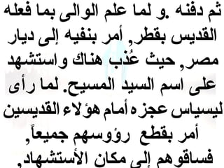 ‫ثم دفنه .و لما علم الوالى بما فعله‬
‫القديس بقطر, أمر بنفيه إلى ديار‬
‫مصر, حيث عبذب هناك واستشهد‬
‫ذُ‬
‫على اسم السيد المسيح. لما رأى‬
‫ليسياس عجزه أمام هؤل ء القديسين‬
‫أمر بقطع رؤوسهم جميعا,‬
‫,ً‬
‫فساقوهم إلى مكان الستشهاد,‬

 