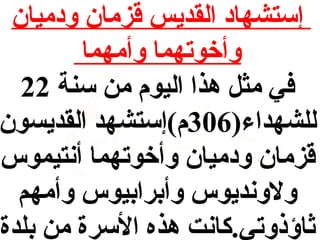 ‫إستشهاد القديس قزمان ودميان‬
‫وأخوتهما وأمهما‬
‫في مث ل هذا اليوم من سنة 22‬
‫للشهداء)603م(إستشهد القديسون‬
‫قزمان ودميان وأخوتهما أنتيموس‬
‫ولونديوس وأبرابيوس وأمهم‬
‫اثاؤذوتي.كانت هذه السرة من بلدة‬

 