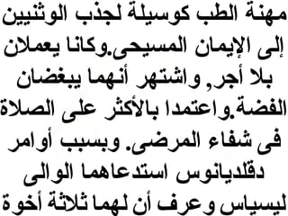 ‫مهنة الطب كوسيلة لجذب الوثنيين‬
‫إلى اليما ن المسيحى.وكانا يعمل ن‬
‫بل أجر, واشتهر أنهما يبغضا ن‬
‫الفضة.واعتمدا بالكثر على الصل ة‬
‫فى شفاء المرضى. وبسبب أوامر‬
‫دقلديانوس استدعاهما الوالى‬
‫ليسياس وعرف أ ن لهما ثلثة أخو ة‬

 