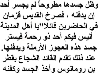 ‫وظل جسدها مطروحا لم يجسر أحد‬
‫ ً‬
‫إن يدفنه ، فصرخ القديس قزمان‬
‫في الحاضرين قائلي"يا أهل المدينة‬
‫أليس فيكم أحد ذو رحمة فيستر‬
‫جسد هذه العجوز الرملة ويدفنها.‬
‫عند ذلك تقدم القائد الشجاع بقطر‬
‫بن رومانوس وأوخذ الجسد وكفنه‬

 