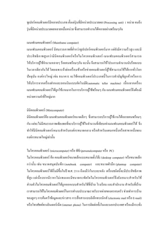 ซู เปอร์ คอมพิวเตอร์ มีหลายประเภท ตั้งแต่รุ่นที่มีหน่วยประมวลผล (Processing unit) 1 หน่วย จนถึง
รุ่ นที่มีหน่วยประมวลผลหลายหมื่นหน่วย ซึ่ งสามารถทํางานได้หลายอย่างพร้อมๆกัน
เมนเฟรมคอมพิวเตอร์ (Mainframe computer)
เมนเฟรมคอมพิวเตอร์ มี สมรรถภาพที่ต่ ากว่าซู ปเปอร์ คอมพิวเตอร์ มาก แต่ยงมี ความเร็ วสู ง และมี
ํ
ั
ประสิ ท ธิ ภ าพสู ง กว่ า มิ นิ ค อมพิ ว เตอร์ ห รื อ ไมโครคอมพิ ว เตอร์ เมนเฟรมคอมพิ ว เตอร์ ส ามารถ
ให้บริ การผูใช้จานวนหลายๆ ร้อยคนพร้อมๆกัน ฉะนั้น จึงสามารถใช้โปรแกรมจํานวนนับร้ อยแบบ
้ ํ
ในเวลาเดี ยวกันได้ โดยเฉพาะถ้าต่อเครื่ องเข้าเครื อข่ายคอมพิวเตอร์ ผูใช้สามารถใช้ได้จากทัวโลก
้
่
ปั จ จุ บ ัน องค์ก รใหญ่ เช่ น ธนาคาร จะใช้ค อมพิ ว เตอร์ ป ระเภทนี้ ในการทํา บัญ ชี ลู ก ค้า หรื อ การ
ให้บริ การจากเครื่ องฝากและถอนเงินแบบอัตโนมัติ( automatic teller machine) เนื่ องจากเครื่ อง
เมนเฟรมคอมพิวเตอร์ ได้ถูกใช้งานมากในการบริ การผูใช้พร้อมๆ กัน เมนเฟรมคอมพิวเตอร์ จึงต้องมี
้
หน่วยความจําที่ใหญ่มาก
มินิคอมพิวเตอร์ (Minicomputer)
มินิคอมพิวเตอร์คือ เมนเฟรมคอมพิวเตอร์ ขนาดเล็กๆ ซึ่ งสามารถบริ การผูใช้งานได้หลายคนพร้อมๆ
้
กัน แต่จะไม่มีสมรรถภาพเพียงพอที่จะบริ การผูใช้ในจํานวนที่เทียบเท่าเมนเฟรมคอมพิวเตอร์ ได้ จึง
้
ทําให้มินิคอมพิว เตอร์ เหมาะสําหรับองค์กรขนาดกลาง หรื อสําหรับแผนกหนึ่ งหรื อสาขาหนึ่ งของ
องค์กรขนาดใหญ่เท่านั้น
ไมโครคอมพิวเตอร์ (microcomputer) หรื อ พีซี (personalcomputer หรื อ PC)
ไมโครคอมพิวเตอร์ คือ คอมพิวเตอร์ ขนาดเล็กแบบขนาดตั้งโต๊ะ (desktop computer) หรื อขนาดเล็ก
กว่า นั้น เช่ น ขนาดสมุ ดบัน ทึ ก (notebook computer) และขนาดฝ่ ามื อ (plamtop computer)
่
ไมโครคอมพิวเตอร์ ได้เริ่ มมีข้ ึนในปี พ.ศ. 2518 ถึงแม้วาในระยะหลัง เครื่ องชนิ ดนี้ จะมีประสิ ทธิ ภาพ
ที่ สู ง แต่ เ นื่ องจากมี ราคาไม่ แพงและมี ข นาดกะทัดรั ดไมโครคอมพิ ว เตอร์ จึง ยัง เหมาะสํา หรั บ ใช้
ส่ วนตัวไมโครคอมพิวเตอร์ ได้ถูกออกแบบสําหรับใช้ที่บาน โรงเรี ยน และสํานักงาน สําหรับที่บาน
้
้
เราสามารถใช้ไมโครคอมพิวเตอร์ ในการทํางบประมาณรายรับรายจ่ายของครอบครัว ช่วยทําการบ้าน
ของลูกๆ การค้นคว้าข้อมูลและข่าวสาร การสื่ อสารแบบอิเล็กทรอนิ กส์ (electronic mail หรื อ E-mail)
หรื อโทรศัพท์ทางอินเตอร์ เน็ต (internet phone) ในการติดต่อทั้งในและนอกประเทศ หรื อแม้กระทัง
่

 