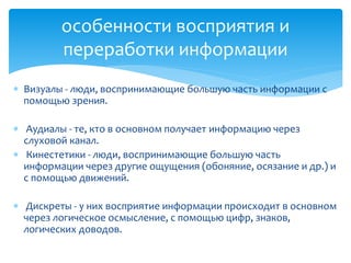 особенности восприятия и
переработки информации
 Визуалы - люди, воспринимающие большую часть информации с
помощью зрения.
 Аудиалы - те, кто в основном получает информацию через
слуховой канал.
 Кинестетики - люди, воспринимающие большую часть
информации через другие ощущения (обоняние, осязание и др.) и
с помощью движений.
 Дискреты - у них восприятие информации происходит в основном
через логическое осмысление, с помощью цифр, знаков,
логических доводов.

 
