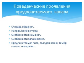 Поведенческие проявления
предпочитаемого канала






Словарь общения.
Направление взгляда.
Особенности внимания.
Особенности запоминания.
Предпочитаемая поза, телодвижения, тембр
голоса, темп речи.

 