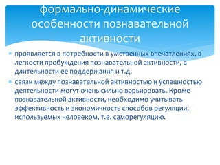 формально-динамические
особенности познавательной
активности
 проявляется в потребности в умственных впечатлениях, в
легкости пробуждения познавательной активности, в
длительности ее поддержания и т.д.
 связи между познавательной активностью и успешностью
деятельности могут очень сильно варьировать. Кроме
познавательной активности, необходимо учитывать
эффективность и экономичность способов регуляции,
используемых человеком, т.е. саморегуляцию.

 