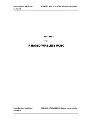 Project Definition / Specification

IR BASED WIRELESS ROBO using microcontroller

Confidential

ABSTRACT
For

IR BASED WIRELESS ROBO

Project Definition / Specification

IR BASED WIRELESS ROBO using microcontroller

Confidential

-1-

 