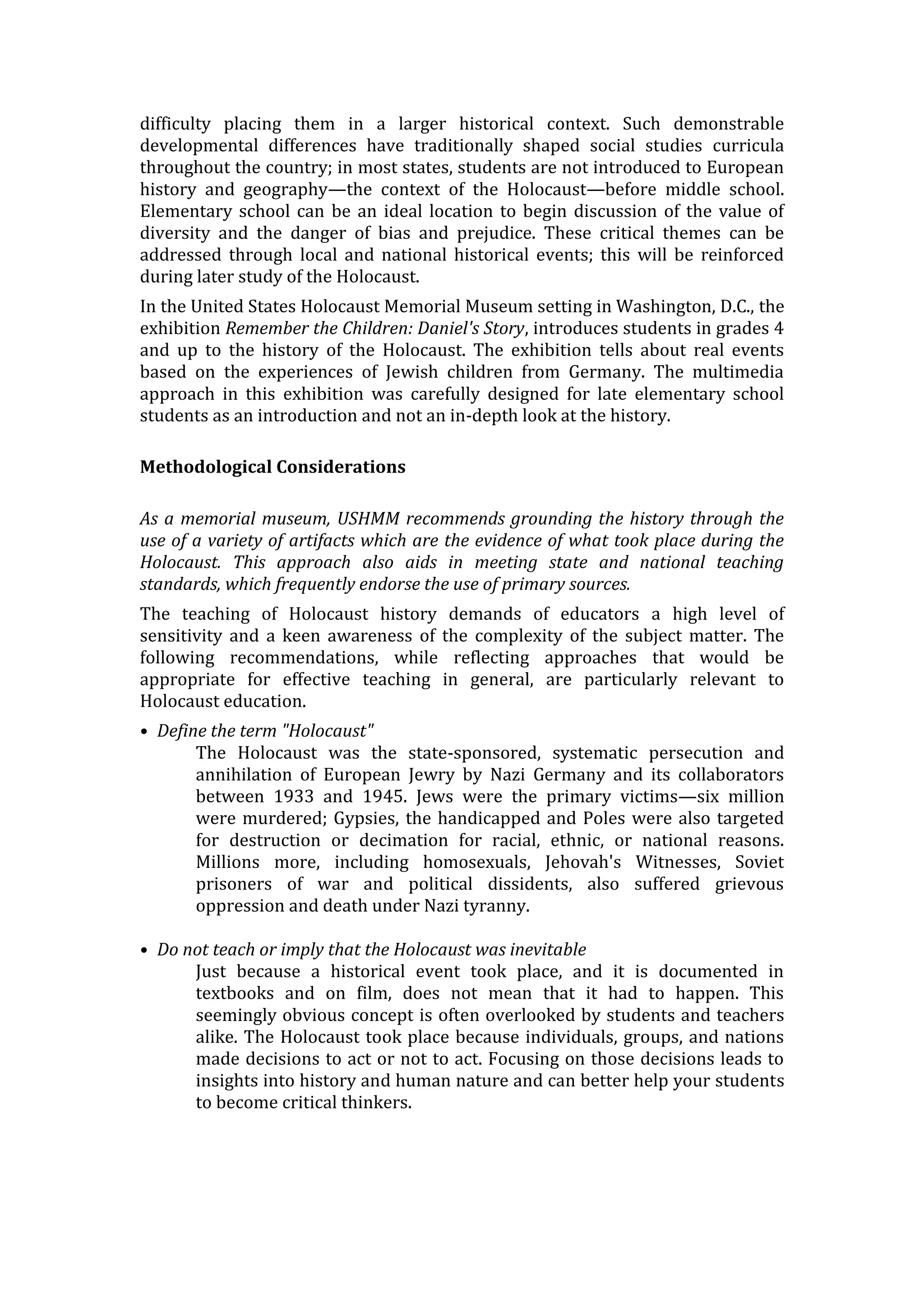 difficulty placing them in a larger historical context. Such demonstrable
developmental differences have traditionally shaped social studies curricula
throughout the country; in most states, students are not introduced to European
history and geography—the context of the Holocaust—before middle school.
Elementary school can be an ideal location to begin discussion of the value of
diversity and the danger of bias and prejudice. These critical themes can be
addressed through local and national historical events; this will be reinforced
during later study of the Holocaust.
In the United States Holocaust Memorial Museum setting in Washington, D.C., the
exhibition Remember the Children: Daniel's Story, introduces students in grades 4
and up to the history of the Holocaust. The exhibition tells about real events
based on the experiences of Jewish children from Germany. The multimedia
approach in this exhibition was carefully designed for late elementary school
students as an introduction and not an in-depth look at the history.
Methodological Considerations
As a memorial museum, USHMM recommends grounding the history through the
use of a variety of artifacts which are the evidence of what took place during the
Holocaust. This approach also aids in meeting state and national teaching
standards, which frequently endorse the use of primary sources.
The teaching of Holocaust history demands of educators a high level of
sensitivity and a keen awareness of the complexity of the subject matter. The
following recommendations, while reflecting approaches that would be
appropriate for effective teaching in general, are particularly relevant to
Holocaust education.
• Define the term "Holocaust"
The Holocaust was the state-sponsored, systematic persecution and
annihilation of European Jewry by Nazi Germany and its collaborators
between 1933 and 1945. Jews were the primary victims—six million
were murdered; Gypsies, the handicapped and Poles were also targeted
for destruction or decimation for racial, ethnic, or national reasons.
Millions more, including homosexuals, Jehovah's Witnesses, Soviet
prisoners of war and political dissidents, also suffered grievous
oppression and death under Nazi tyranny.
• Do not teach or imply that the Holocaust was inevitable
Just because a historical event took place, and it is documented in
textbooks and on film, does not mean that it had to happen. This
seemingly obvious concept is often overlooked by students and teachers
alike. The Holocaust took place because individuals, groups, and nations
made decisions to act or not to act. Focusing on those decisions leads to
insights into history and human nature and can better help your students
to become critical thinkers.
 