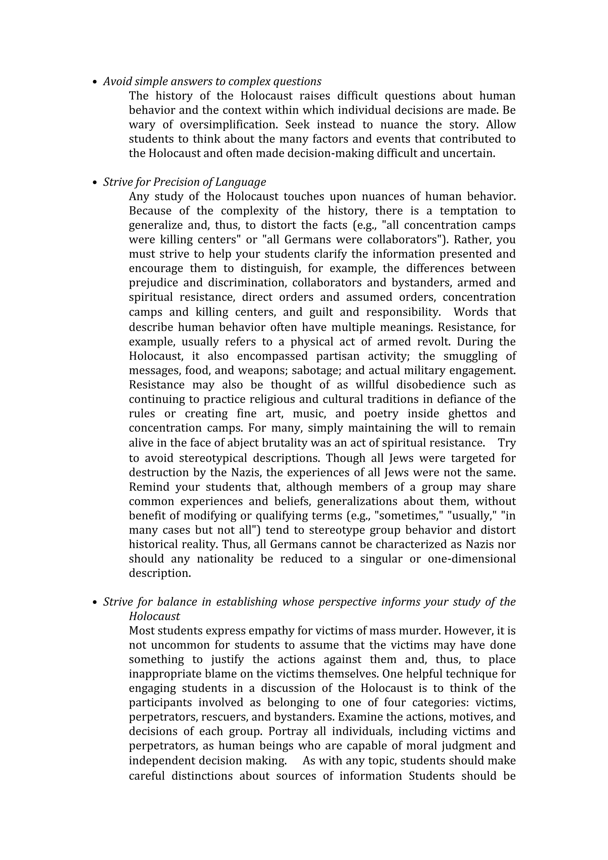 • Avoid simple answers to complex questions
The history of the Holocaust raises difficult questions about human
behavior and the context within which individual decisions are made. Be
wary of oversimplification. Seek instead to nuance the story. Allow
students to think about the many factors and events that contributed to
the Holocaust and often made decision-making difficult and uncertain.
• Strive for Precision of Language
Any study of the Holocaust touches upon nuances of human behavior.
Because of the complexity of the history, there is a temptation to
generalize and, thus, to distort the facts (e.g., "all concentration camps
were killing centers" or "all Germans were collaborators"). Rather, you
must strive to help your students clarify the information presented and
encourage them to distinguish, for example, the differences between
prejudice and discrimination, collaborators and bystanders, armed and
spiritual resistance, direct orders and assumed orders, concentration
camps and killing centers, and guilt and responsibility.  Words that
describe human behavior often have multiple meanings. Resistance, for
example, usually refers to a physical act of armed revolt. During the
Holocaust, it also encompassed partisan activity; the smuggling of
messages, food, and weapons; sabotage; and actual military engagement.
Resistance may also be thought of as willful disobedience such as
continuing to practice religious and cultural traditions in defiance of the
rules or creating fine art, music, and poetry inside ghettos and
concentration camps. For many, simply maintaining the will to remain
alive in the face of abject brutality was an act of spiritual resistance.  Try
to avoid stereotypical descriptions. Though all Jews were targeted for
destruction by the Nazis, the experiences of all Jews were not the same.
Remind your students that, although members of a group may share
common experiences and beliefs, generalizations about them, without
benefit of modifying or qualifying terms (e.g., "sometimes," "usually," "in
many cases but not all") tend to stereotype group behavior and distort
historical reality. Thus, all Germans cannot be characterized as Nazis nor
should any nationality be reduced to a singular or one-dimensional
description.
• Strive for balance in establishing whose perspective informs your study of the
Holocaust
Most students express empathy for victims of mass murder. However, it is
not uncommon for students to assume that the victims may have done
something to justify the actions against them and, thus, to place
inappropriate blame on the victims themselves. One helpful technique for
engaging students in a discussion of the Holocaust is to think of the
participants involved as belonging to one of four categories: victims,
perpetrators, rescuers, and bystanders. Examine the actions, motives, and
decisions of each group. Portray all individuals, including victims and
perpetrators, as human beings who are capable of moral judgment and
independent decision making.   As with any topic, students should make
careful distinctions about sources of information Students should be
 