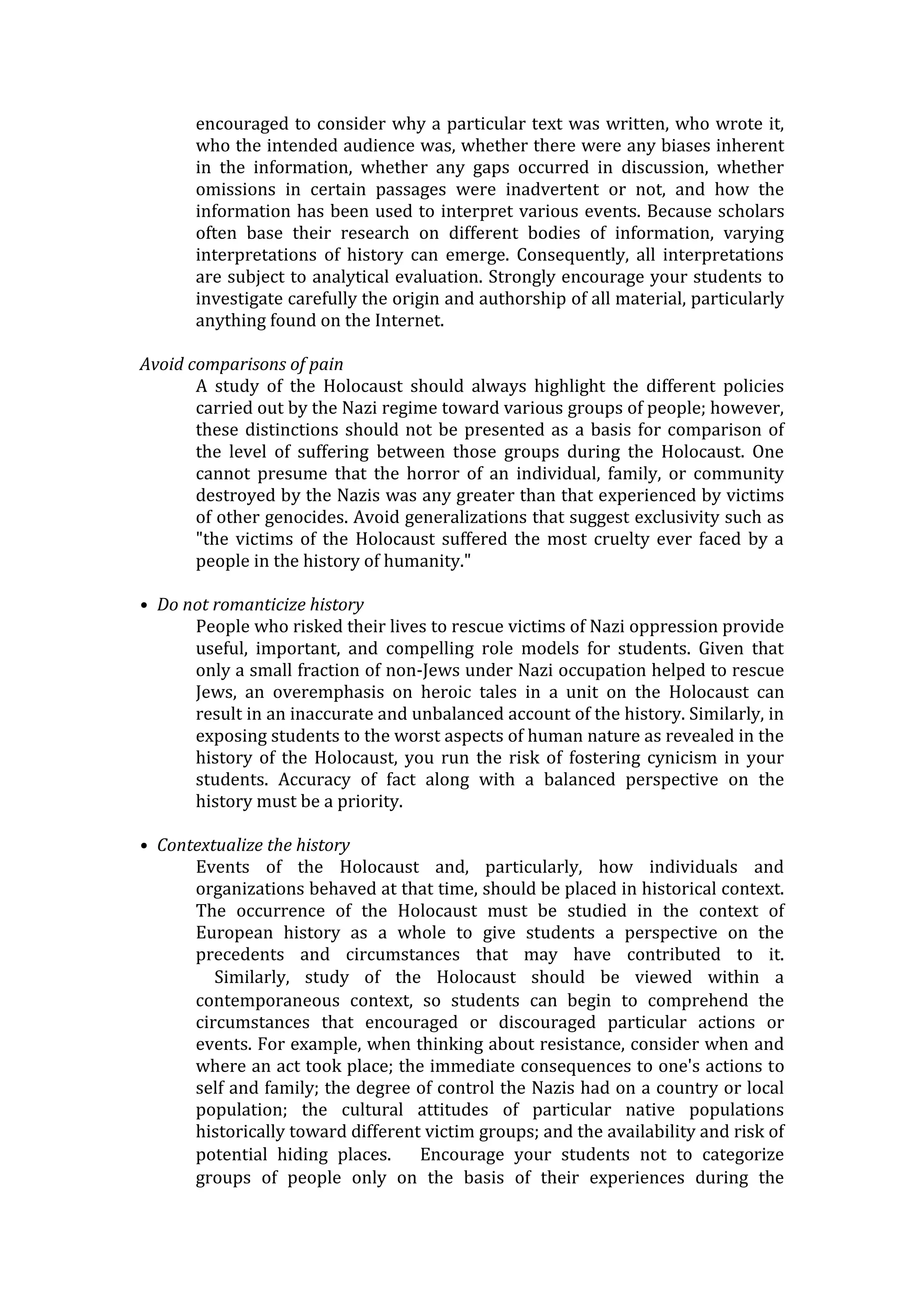 encouraged to consider why a particular text was written, who wrote it,
who the intended audience was, whether there were any biases inherent
in the information, whether any gaps occurred in discussion, whether
omissions in certain passages were inadvertent or not, and how the
information has been used to interpret various events. Because scholars
often base their research on different bodies of information, varying
interpretations of history can emerge. Consequently, all interpretations
are subject to analytical evaluation. Strongly encourage your students to
investigate carefully the origin and authorship of all material, particularly
anything found on the Internet.
Avoid comparisons of pain
A study of the Holocaust should always highlight the different policies
carried out by the Nazi regime toward various groups of people; however,
these distinctions should not be presented as a basis for comparison of
the level of suffering between those groups during the Holocaust. One
cannot presume that the horror of an individual, family, or community
destroyed by the Nazis was any greater than that experienced by victims
of other genocides. Avoid generalizations that suggest exclusivity such as
"the victims of the Holocaust suffered the most cruelty ever faced by a
people in the history of humanity."
• Do not romanticize history
People who risked their lives to rescue victims of Nazi oppression provide
useful, important, and compelling role models for students. Given that
only a small fraction of non-Jews under Nazi occupation helped to rescue
Jews, an overemphasis on heroic tales in a unit on the Holocaust can
result in an inaccurate and unbalanced account of the history. Similarly, in
exposing students to the worst aspects of human nature as revealed in the
history of the Holocaust, you run the risk of fostering cynicism in your
students. Accuracy of fact along with a balanced perspective on the
history must be a priority.
• Contextualize the history
Events of the Holocaust and, particularly, how individuals and
organizations behaved at that time, should be placed in historical context.
The occurrence of the Holocaust must be studied in the context of
European history as a whole to give students a perspective on the
precedents and circumstances that may have contributed to it.
  Similarly, study of the Holocaust should be viewed within a
contemporaneous context, so students can begin to comprehend the
circumstances that encouraged or discouraged particular actions or
events. For example, when thinking about resistance, consider when and
where an act took place; the immediate consequences to one's actions to
self and family; the degree of control the Nazis had on a country or local
population; the cultural attitudes of particular native populations
historically toward different victim groups; and the availability and risk of
potential hiding places.   Encourage your students not to categorize
groups of people only on the basis of their experiences during the
 