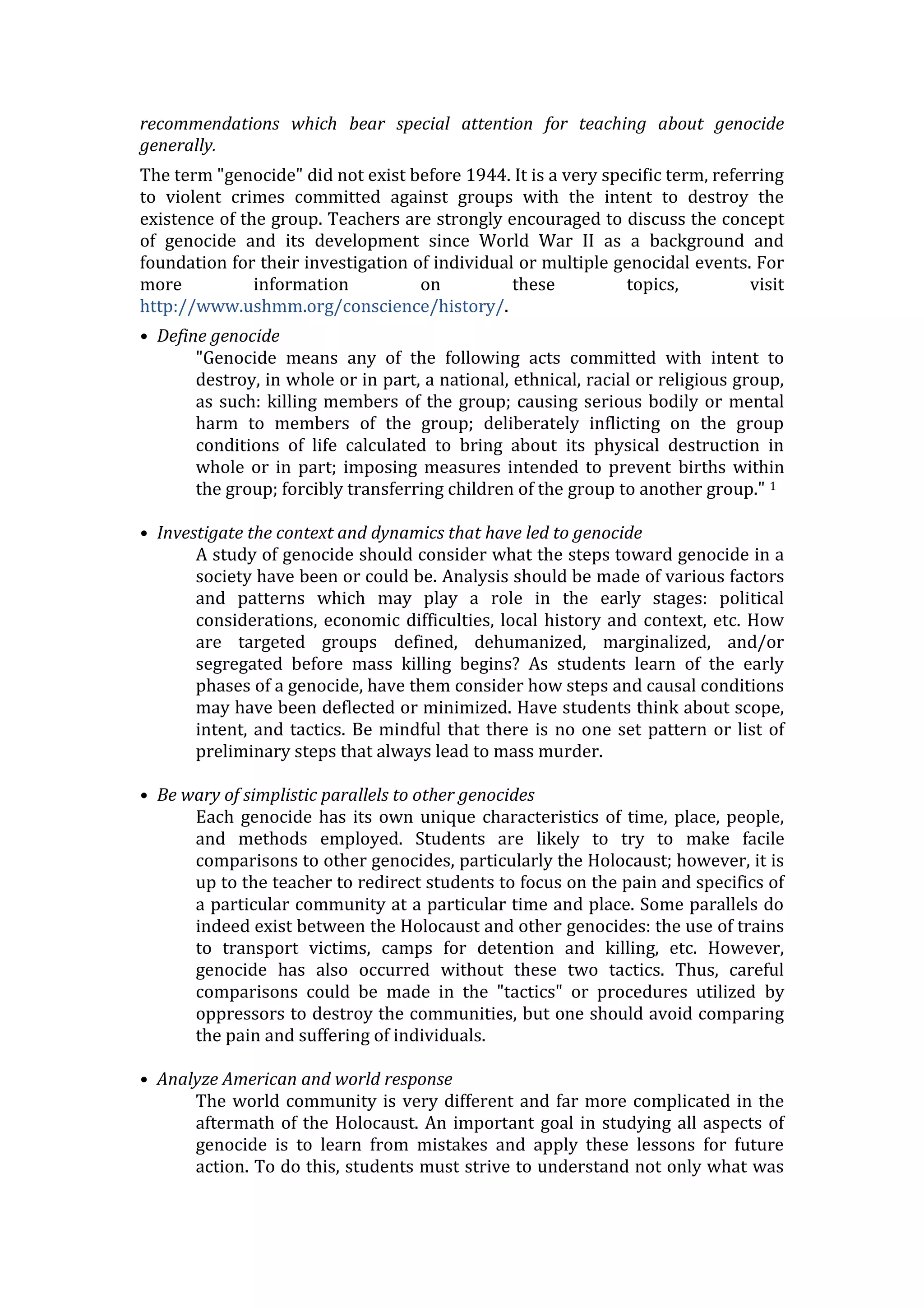 recommendations which bear special attention for teaching about genocide
generally.
The term "genocide" did not exist before 1944. It is a very specific term, referring
to violent crimes committed against groups with the intent to destroy the
existence of the group. Teachers are strongly encouraged to discuss the concept
of genocide and its development since World War II as a background and
foundation for their investigation of individual or multiple genocidal events. For
more information on these topics, visit
http://www.ushmm.org/conscience/history/.
• Define genocide
"Genocide means any of the following acts committed with intent to
destroy, in whole or in part, a national, ethnical, racial or religious group,
as such: killing members of the group; causing serious bodily or mental
harm to members of the group; deliberately inflicting on the group
conditions of life calculated to bring about its physical destruction in
whole or in part; imposing measures intended to prevent births within
the group; forcibly transferring children of the group to another group." 1
• Investigate the context and dynamics that have led to genocide
A study of genocide should consider what the steps toward genocide in a
society have been or could be. Analysis should be made of various factors
and patterns which may play a role in the early stages: political
considerations, economic difficulties, local history and context, etc. How
are targeted groups defined, dehumanized, marginalized, and/or
segregated before mass killing begins? As students learn of the early
phases of a genocide, have them consider how steps and causal conditions
may have been deflected or minimized. Have students think about scope,
intent, and tactics. Be mindful that there is no one set pattern or list of
preliminary steps that always lead to mass murder.
• Be wary of simplistic parallels to other genocides
Each genocide has its own unique characteristics of time, place, people,
and methods employed. Students are likely to try to make facile
comparisons to other genocides, particularly the Holocaust; however, it is
up to the teacher to redirect students to focus on the pain and specifics of
a particular community at a particular time and place. Some parallels do
indeed exist between the Holocaust and other genocides: the use of trains
to transport victims, camps for detention and killing, etc. However,
genocide has also occurred without these two tactics. Thus, careful
comparisons could be made in the "tactics" or procedures utilized by
oppressors to destroy the communities, but one should avoid comparing
the pain and suffering of individuals.
• Analyze American and world response
The world community is very different and far more complicated in the
aftermath of the Holocaust. An important goal in studying all aspects of
genocide is to learn from mistakes and apply these lessons for future
action. To do this, students must strive to understand not only what was
 